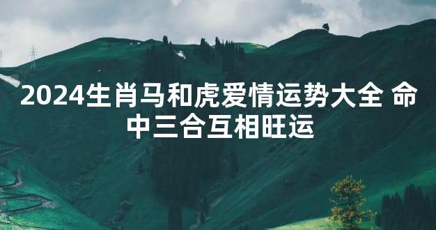 2024生肖马和虎爱情运势大全 命中三合互相旺运